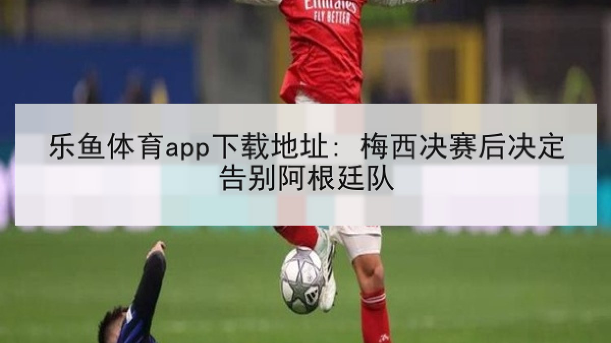 乐鱼体育app下载地址: 梅西决赛后决定告别阿根廷队