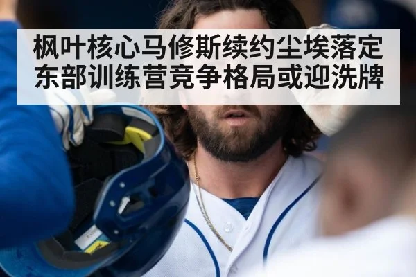 枫叶核心马修斯续约尘埃落定 东部训练营竞争格局或迎洗牌